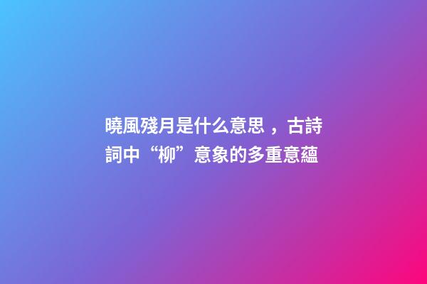 曉風殘月是什么意思，古詩詞中“柳”意象的多重意蘊-第1張-觀點-玄機派